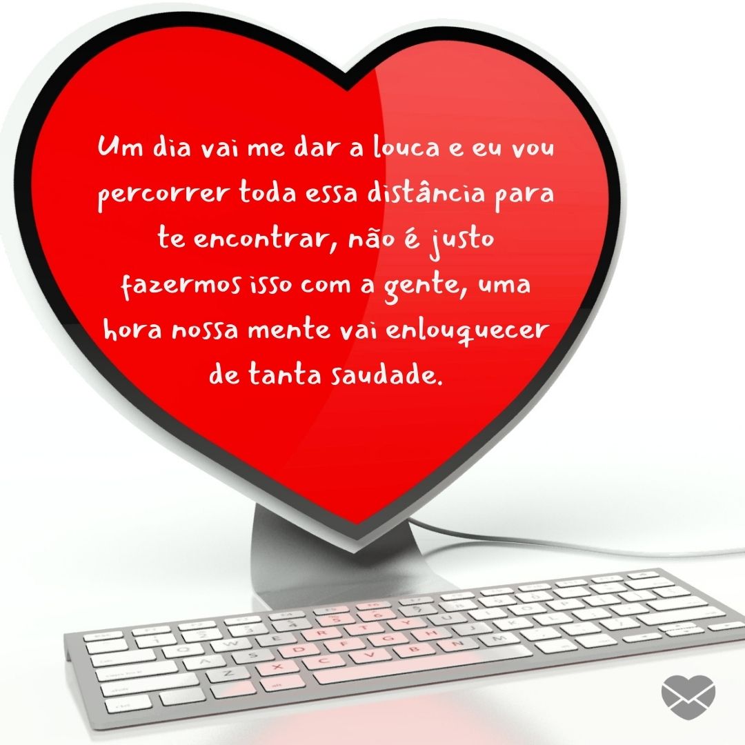 ' Um dia vai me dar a louca e eu vou percorrer toda essa distância para te encontrar, não é justo fazermos isso com a gente, uma hora nossa mente vai enlouquecer de tanta saudade.' - Mensagens para um amor virtual