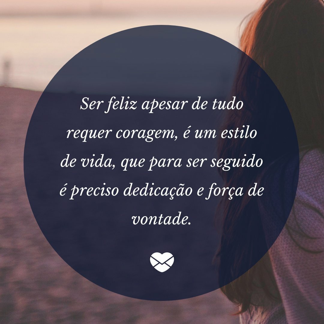 'Ser feliz apesar de tudo requer coragem, é um estilo de vida, que para ser seguido é preciso dedicação e força de vontade.' - O que é preciso para ser feliz