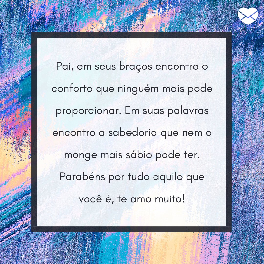 'Pai, em seus braços encontro o conforto que ninguém mais pode proporcionar. Em suas palavras encontro a sabedoria que nem o monge mais sábio pode ter. Parabéns por tudo aquilo que você é, te amo muito!' - Depoimentos para o meu pai