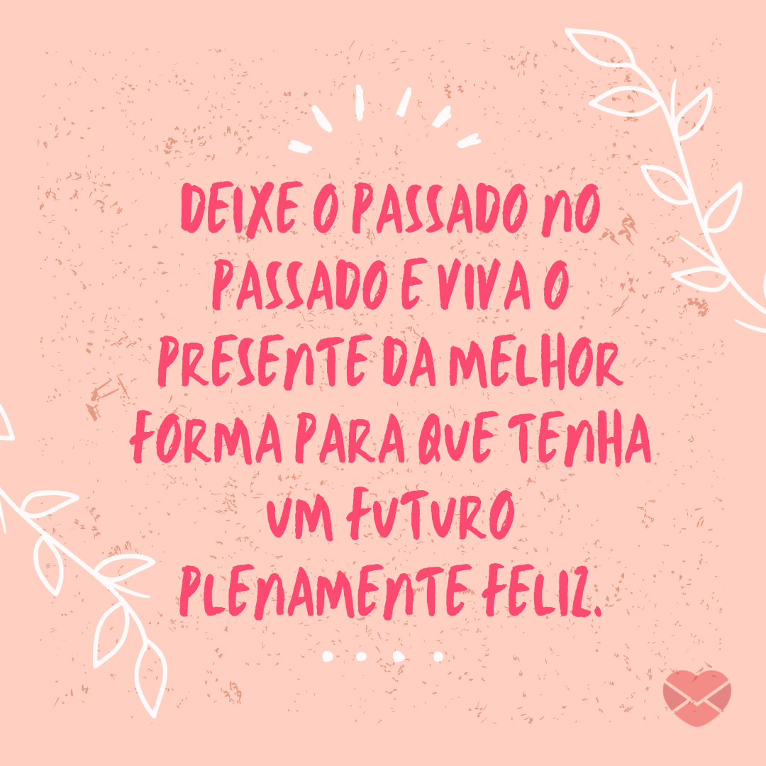 'Deixe o passado no passado e viva o presente da melhor forma para que tenha um futuro plenamente feliz' - Não insista no que não te faz bem