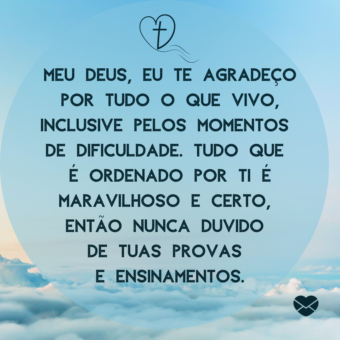 'Meu Deus, eu te agradeço por tudo o que vivo, inclusive pelos momentos  de dificuldade. Tudo que  é ordenado por Ti é maravilhoso e certo,  então nunca duvido  de tuas provas  e ensinamentos. '- Deus sabe o que é melhor para você.