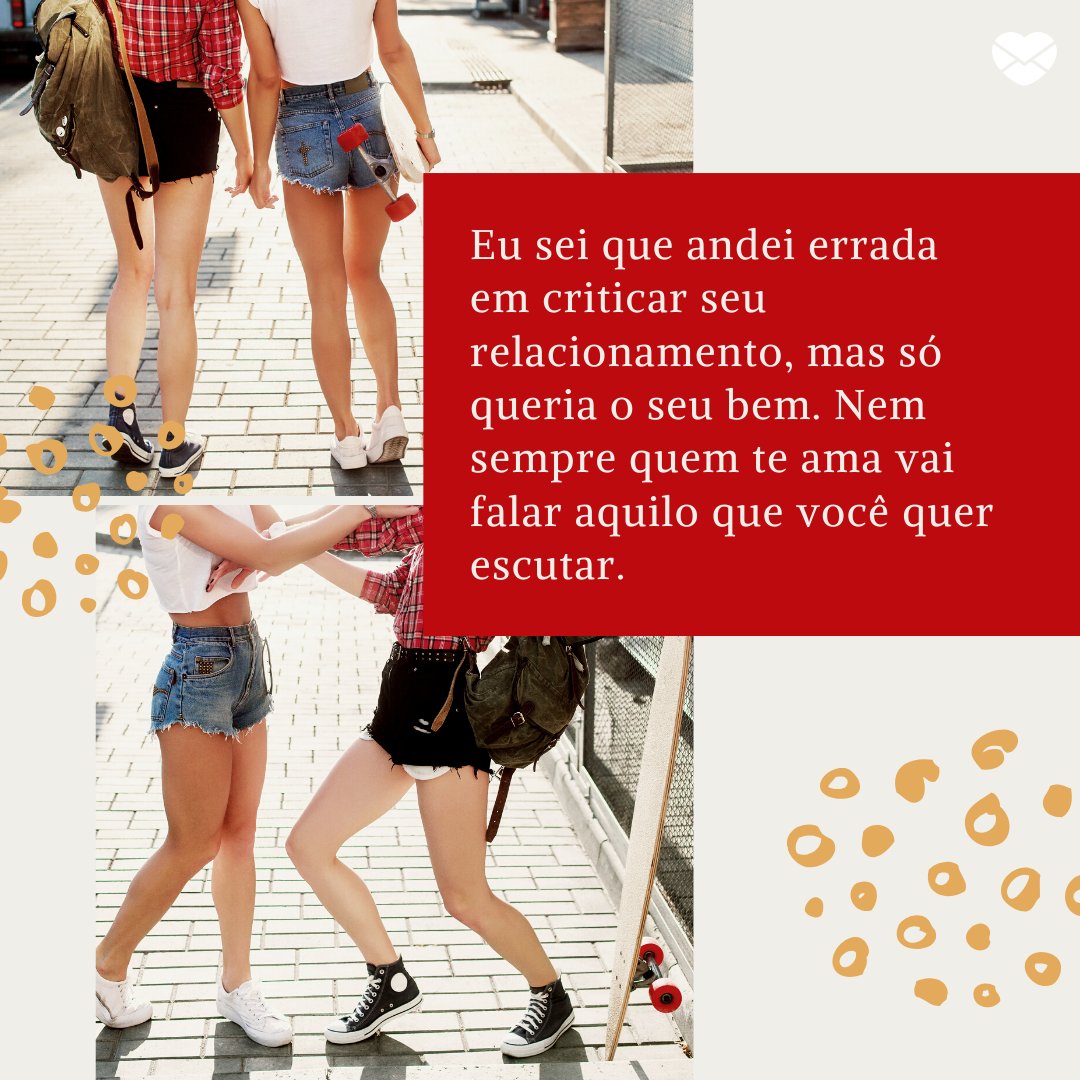 'Eu sei que andei errada em criticar seu relacionamento, mas só queria o seu bem. Nem sempre quem te ama vai falar aquilo que você quer escutar. ' -Cartas para uma ex-amiga