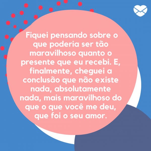 Mensagens com Amor / Canva ' Fiquei pensando sobre o que poderia ser tão maravilhoso quanto o presente que eu recebi. E, finalmente, cheguei a conclusão que não existe nada, absolutamente nada, mais maravilhoso do que o que você me deu, que foi o seu amor. ' - O dia do nosso amor