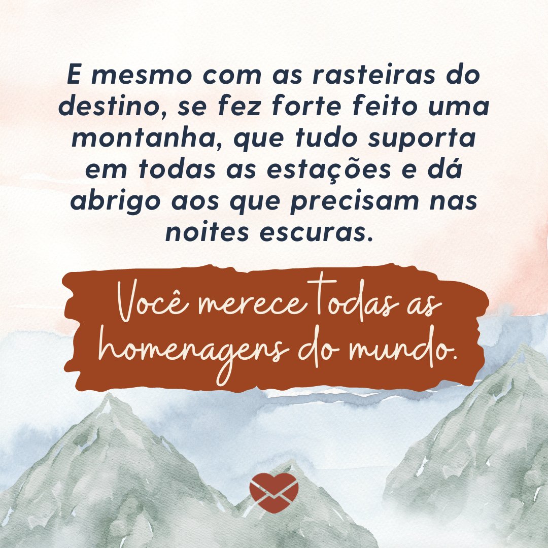 'E mesmo com as rasteiras do destino, se fez forte feito uma montanha, que tudo suporta em todas as estações e dá abrigo aos que precisam nas noites escuras. Você merece todas as homenagens do mundo. ' - Uma mulher como você