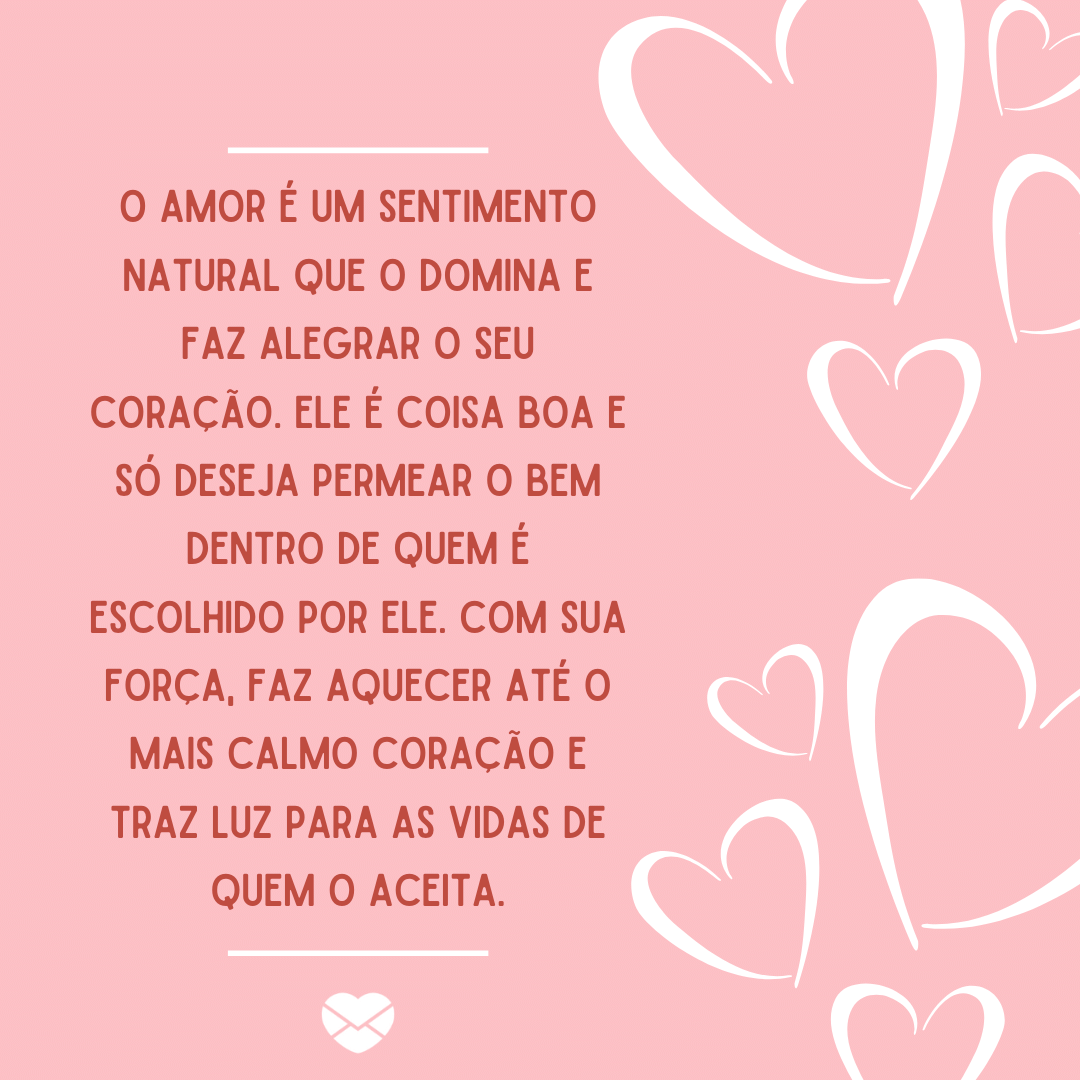 'O amor é um sentimento natural que o domina e faz alegrar o seu coração. Ele é coisa boa e só deseja permear o bem dentro de quem é escolhido por ele. Com sua força, faz aquecer até o mais calmo coração e traz luz para as vidas de quem o aceita. ' - O que dizem sobre o amor.