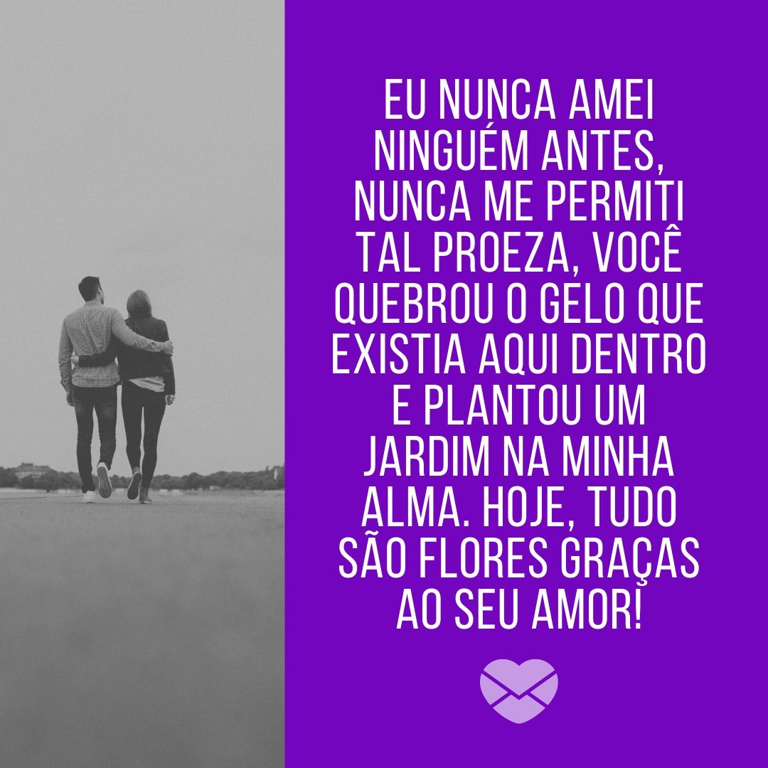 'Eu nunca amei ninguém antes, nunca me permiti tal proeza, você quebrou o gelo que existia aqui dentro e plantou um jardim na minha alma. Hoje, tudo são flores graças ao seu amor!' - Você é tudo para mim