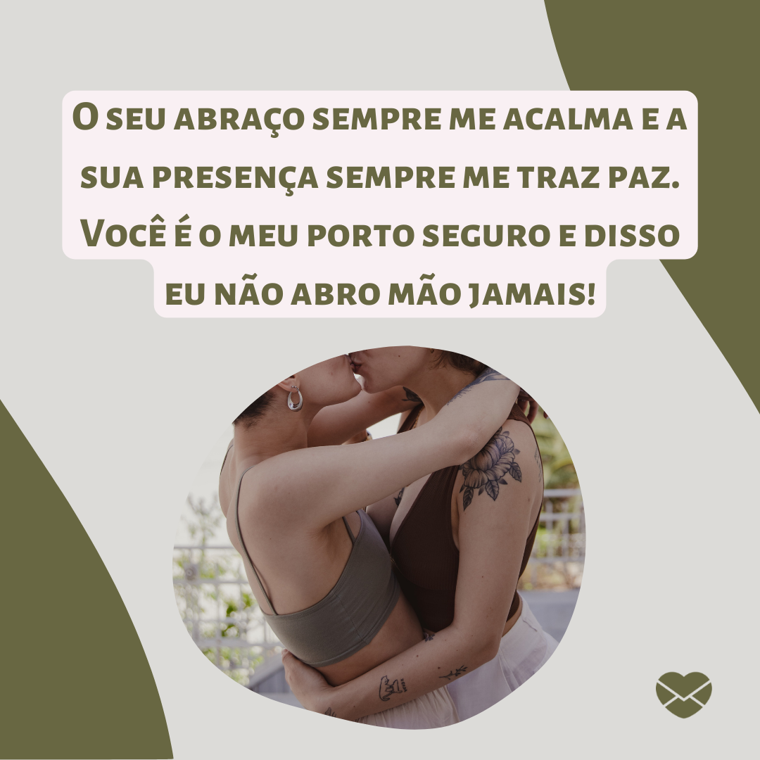 'O seu abraço sempre me acalma e a sua presença sempre me traz paz. Você é o meu porto seguro e disso eu não abro mão jamais! '- Tenho sorte de ter você ao meu lado.