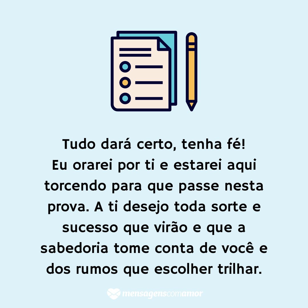 'Tudo dará certo, tenha fé! Eu orarei por ti e estarei aqui torcendo para que passe nesta prova. A ti desejo toda sorte e sucesso que virão e que a sabedoria tome conta de você e dos rumos que escolher trilhar.' - Mensagens de boa prova