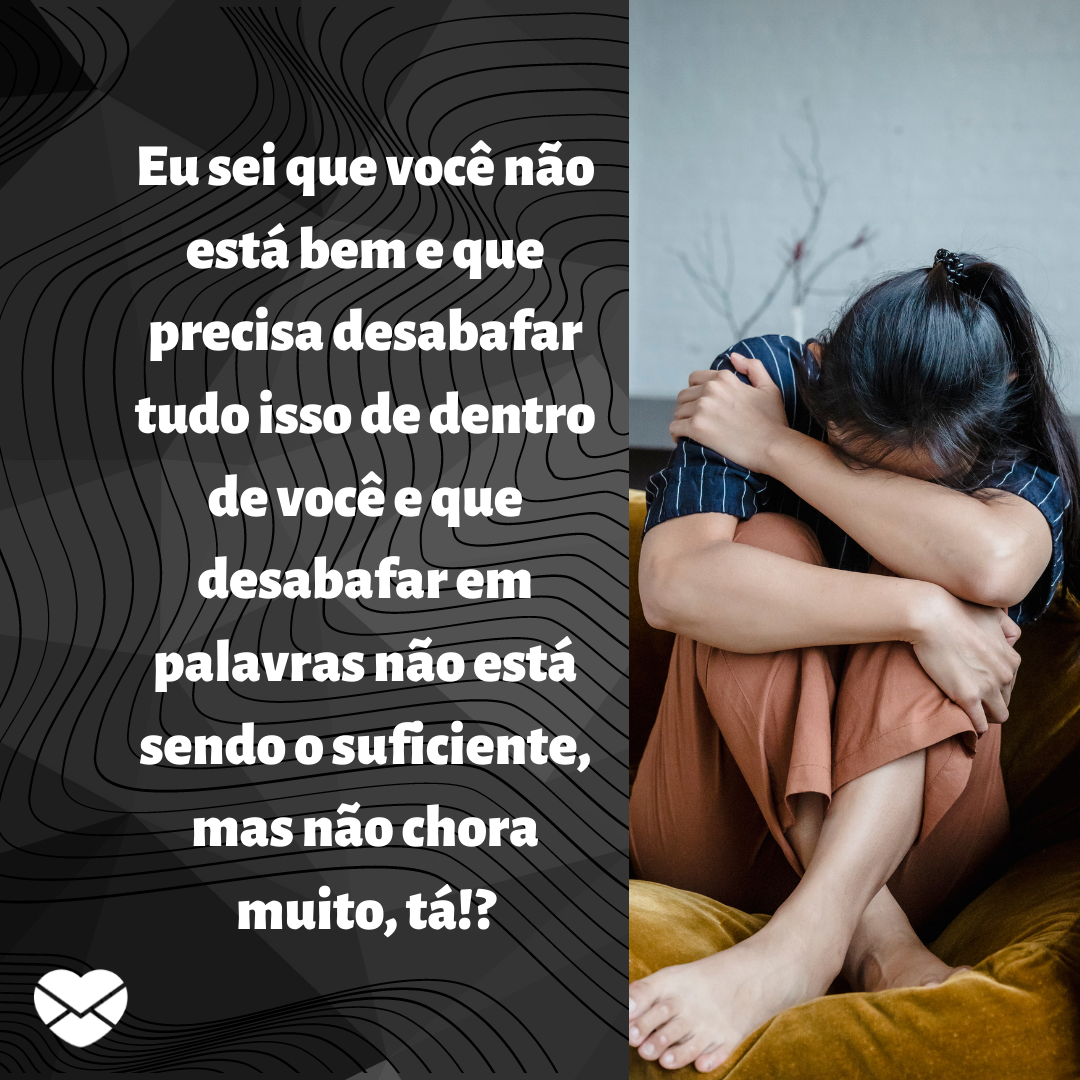 ''Eu sei que você não está bem e que precisa desabafar tudo isso de dentro de você e que desabafar em palavras não está sendo o suficiente, mas não chora muito, tá!? '' - Eu quero chorar no seu lugar