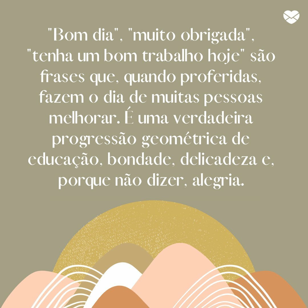 '“Bom dia”, “muito obrigada”, “tenha um bom trabalho hoje” são frases que, quando proferidas, fazem o dia de muitas pessoas melhorar. É uma verdadeira progressão geométrica de educação, bondade, delicadeza e, porque não dizer, alegria' - Uma rotina mais leve e feliz
