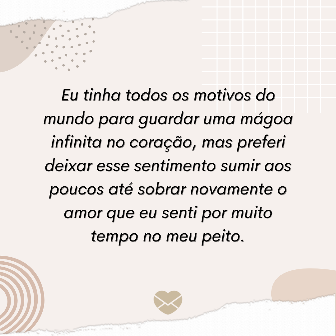 'Eu tinha todos os motivos do mundo para guardar uma mágoa infinita no coração, mas preferi deixar esse sentimento sumir aos poucos até sobrar novamente o amor que eu senti por muito tempo no meu peito.' - Não guarde mágoas, guarde amor