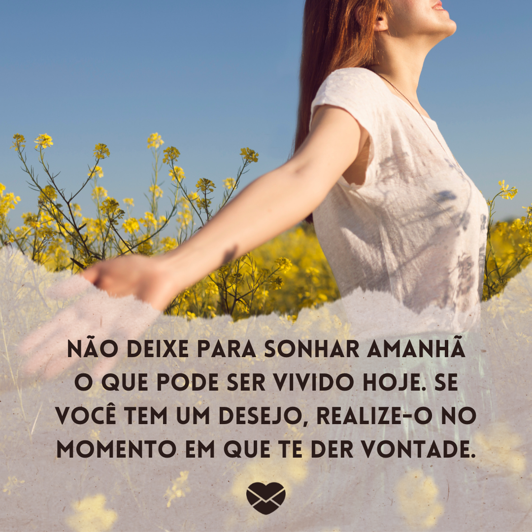 'Não deixe para sonhar amanhã o que pode ser vivido hoje. Se você tem um desejo, realize-o no momento em que te der vontade. '-Depois pode ser nunca.