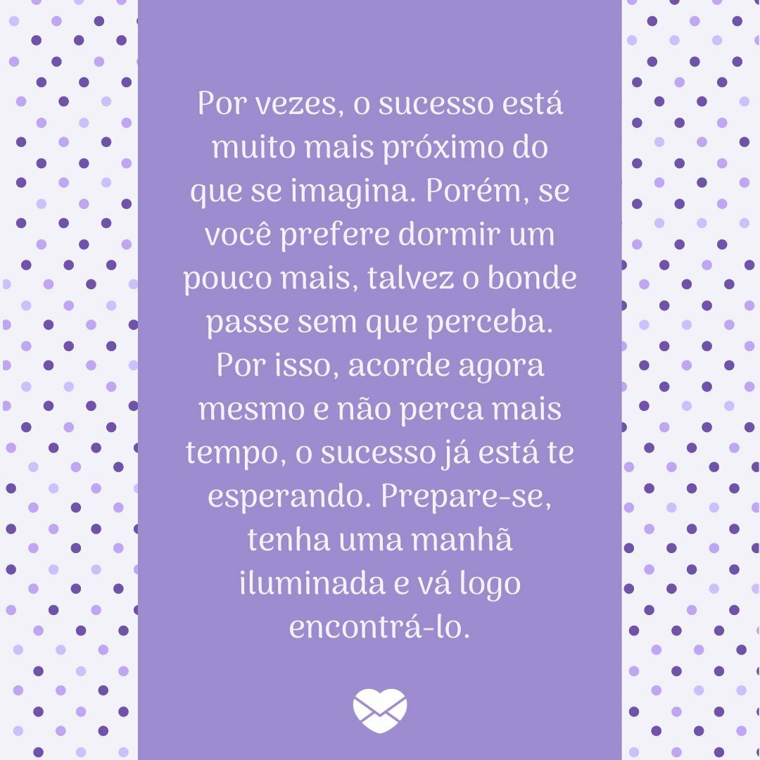 'Por vezes, o sucesso está muito mais próximo do que se imagina. Porém, se você prefere dormir um pouco mais, talvez o bonde passe sem que perceba. Por isso, acorde agora mesmo e não perca mais tempo, o sucesso já está te esperando. Prepare-se, tenha uma manhã iluminada e vá logo encontrá-lo.' -  Co