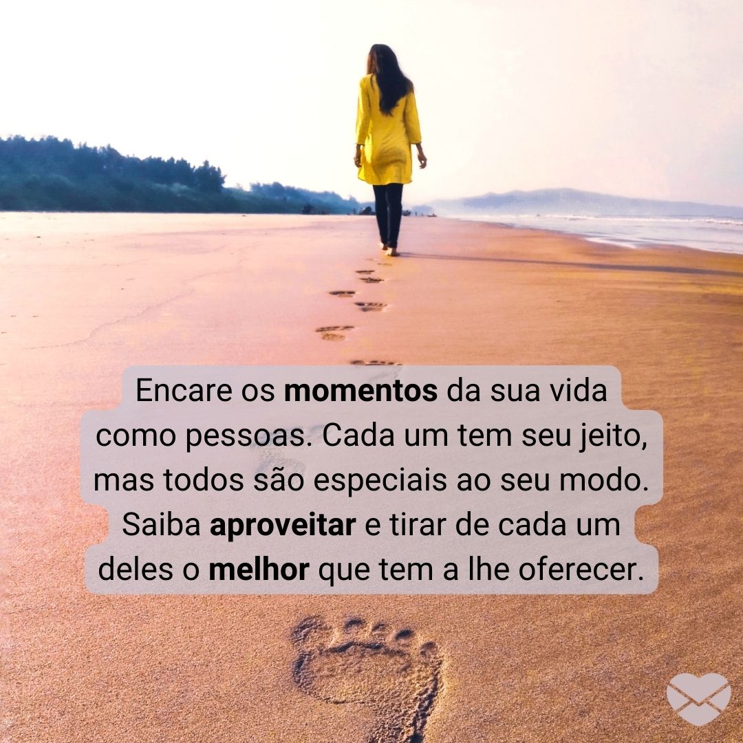 'Encare os momentos da sua vida como pessoas. Cada um tem seu jeito, mas todos são especiais ao seu modo. Saiba aproveitar e tirar de cada um deles o melhor que tem a lhe oferecer.' - Cada momento é único