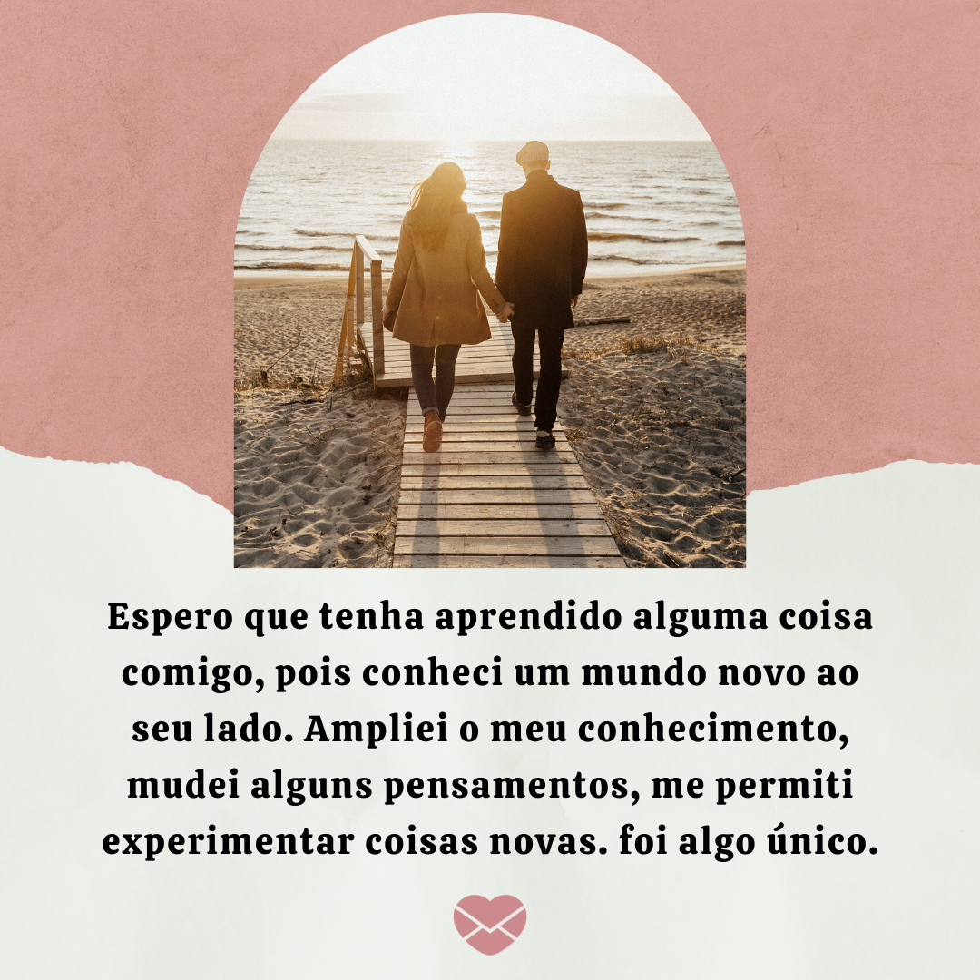 “ Espero que tenha aprendido alguma coisa comigo, pois conheci um mundo novo ao seu lado. Ampliei o meu conhecimento, mudei alguns pensamentos, me permiti experimentar coisas novas, foi algo único. “ - Quero que você seja feliz