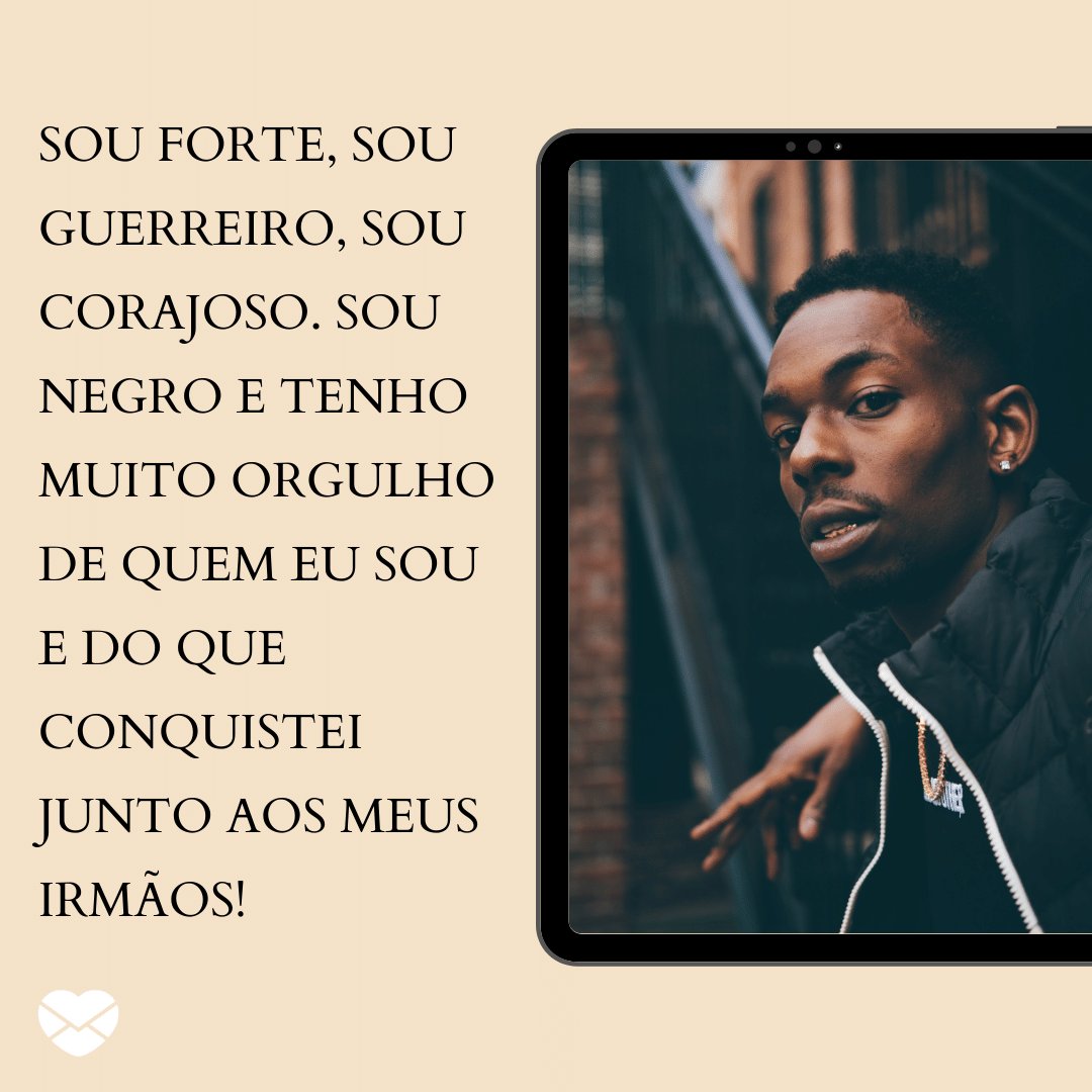 'Sou forte, sou guerreiro, sou corajoso. Sou negro e tenho muito orgulho de quem eu sou e do que conquistei junto aos meus irmãos!' -  Nossa força ultrapassou barreiras