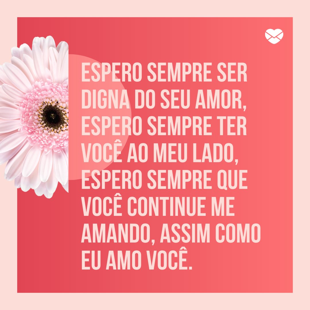 'Espero sempre ser digna do seu amor, espero sempre ter você ao meu lado, espero sempre que você continue me amando, assim como eu amo você.' - Frases para namorado