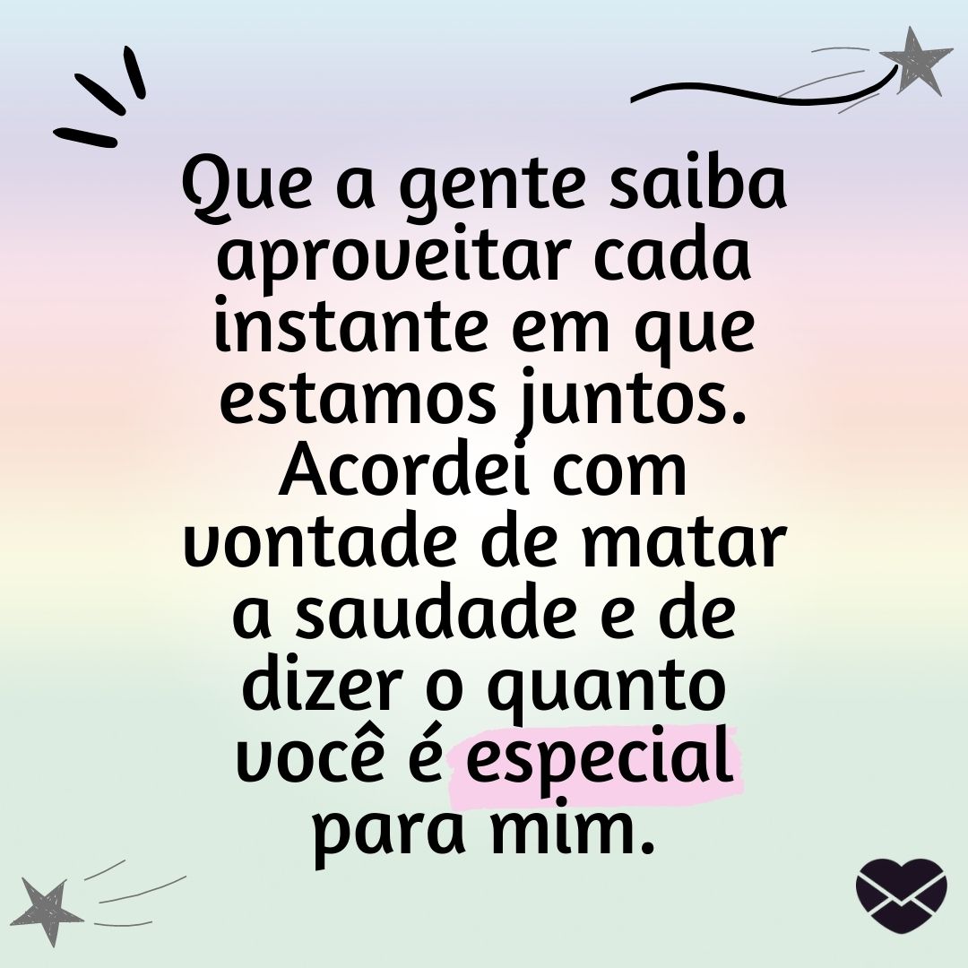 ''Que a gente saiba aproveitar cada instante em que estamos juntos. Acordei com vontade de matar a saudade e de dizer o quanto você é especial para mim.'' -Bom dia, amor