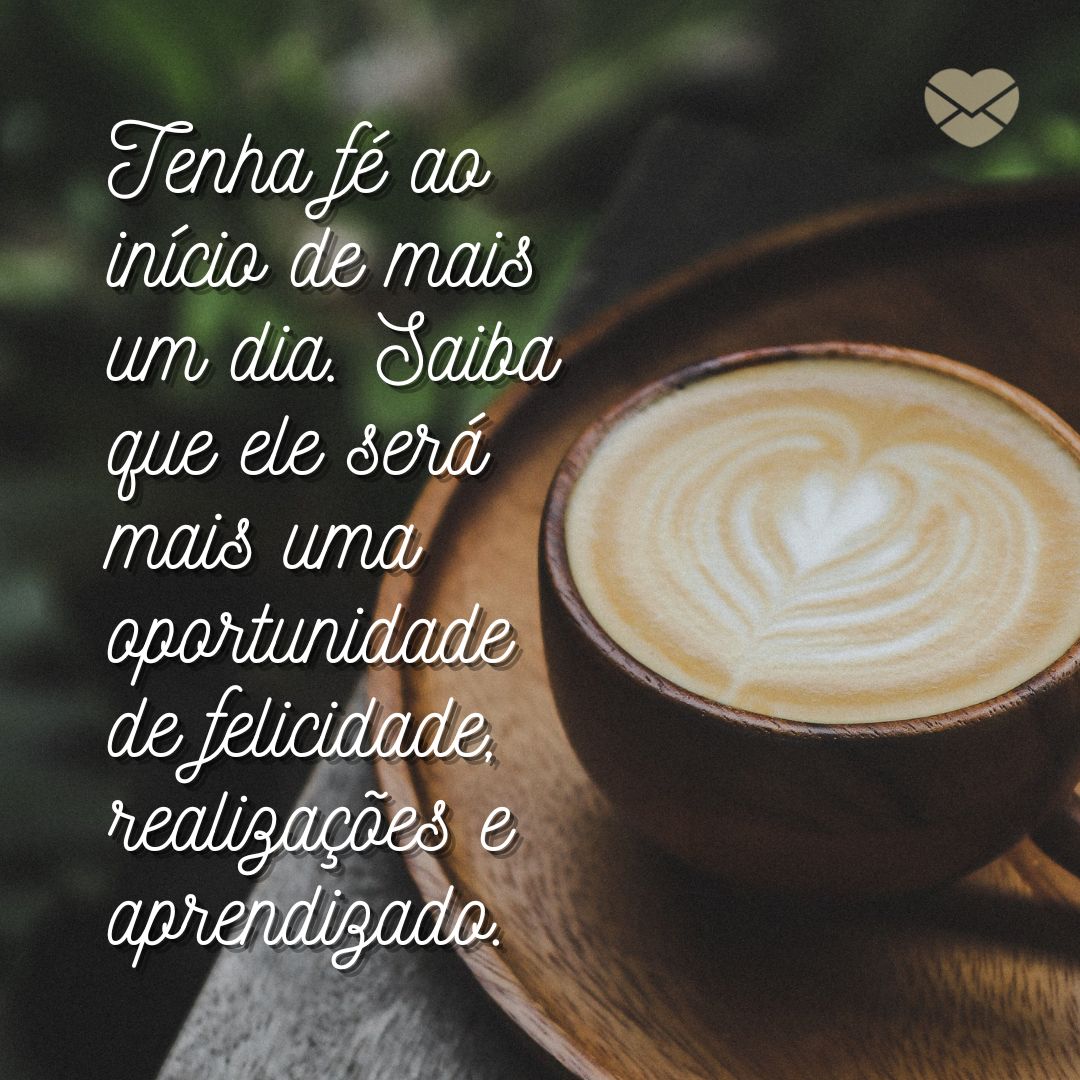 'Tenha fé ao início de mais um dia. Saiba que ele será mais uma oportunidade de felicidade, realizações e aprendizado.' - Bom dia com reflexão