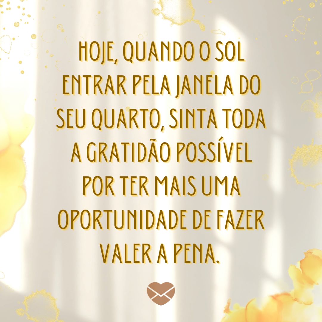 'Hoje, quando o sol entrar pela janela do seu quarto, sinta toda a gratidão possível por ter mais uma oportunidade de fazer valer a pena. ' - Bom dia com reflexão