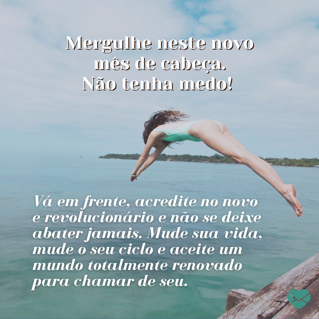 'Mergulhe neste novo mês de cabeça. Não tenha medo! Vá em frente, acredite no novo e revolucionário e não se deixe abater jamais. Mude sua vida, mude o seu ciclo e aceite um mundo totalmente renovado para chamar de seu.' - Frases de início de mês