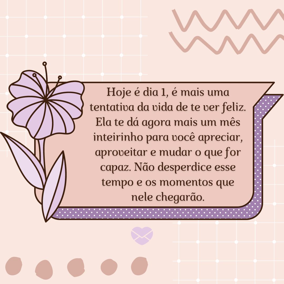 'Hoje é dia 1, é mais uma tentativa da vida de te ver feliz. Ela te dá agora mais um mês inteirinho para você apreciar, aproveitar e mudar o que for capaz. Não desperdice esse tempo e os momentos que nele chegarão.' - Frases de início de mês