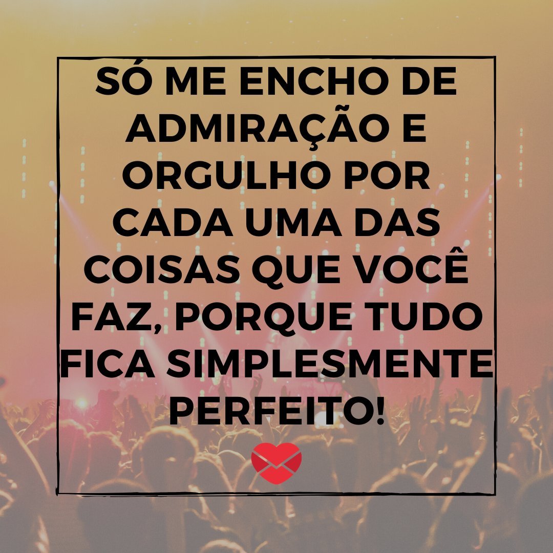 'só me encho de admiração e orgulho por cada uma das coisas que você faz, porque tudo fica simplesmente perfeito!' - De fã para ídolo