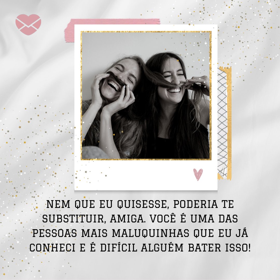 'Nem que eu quisesse, poderia te substituir, amiga. Você é uma das pessoas mais maluquinhas que eu já conheci e é difícil alguém bater isso!' -  Saudade da minha amiga doidinha