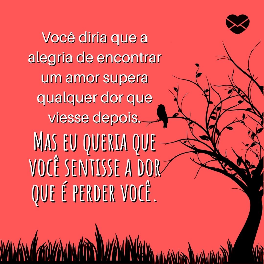 'Você diria que a alegria de encontrar um amor supera qualquer dor que viesse depois. Mas eu queria que você sentisse a dor que é perder você.' - Textos para reconquistar o ex-namorado