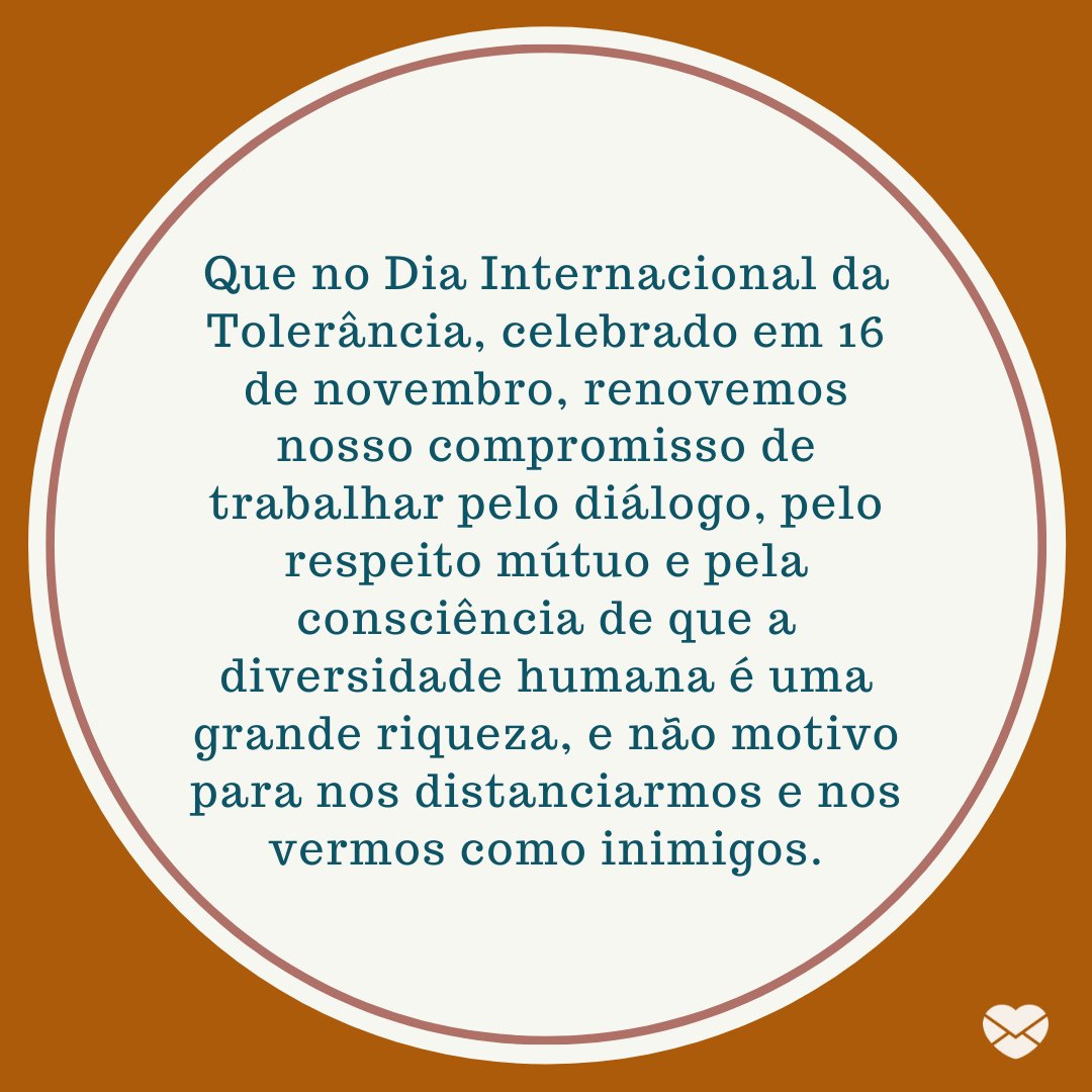 'Que no Dia Internacional da Tolerância, celebrado em 16 de novembro, renovemos nosso compromisso de trabalhar pelo diálogo, pelo respeito mútuo e pela consciência de que a diversidade humana é uma grande riqueza, e não motivo para nos distanciarmos e nos vermos como inimigos.' -Dia Internacional da