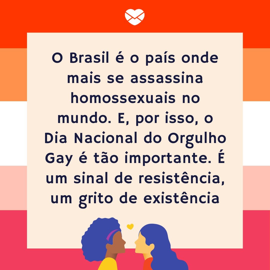 'O Brasil é o país onde mais se assassina homossexuais no mundo. E, por isso, o Dia Nacional do Orgulho Gay é tão importante. É um sinal de resistência, um grito de existência, e um aviso de que não vamos mais aceitar que isso aconteça e nem permanecermos quietos diante desta realidade.' - Dia Nacio