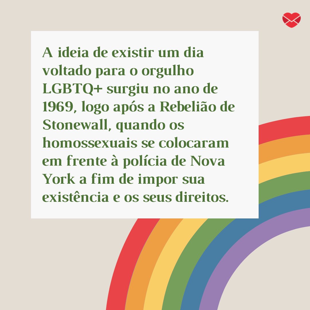 'A ideia de existir um dia voltado para o orgulho LGBTQ+ surgiu no ano de 1969, logo após a Rebelião de Stonewall, quando os homossexuais se colocaram em frente à polícia de Nova York a fim de impor sua existência e os seus direitos.' - Dia Nacional do Orgulho Gay