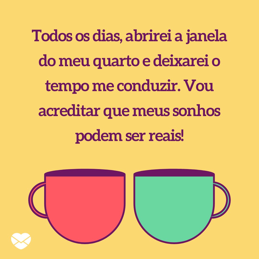 'Todos os dias, abrirei a janela do meu quarto e deixarei o tempo me conduzir. Vou acreditar que meus sonhos podem ser reais!' - Bom dia, sábado