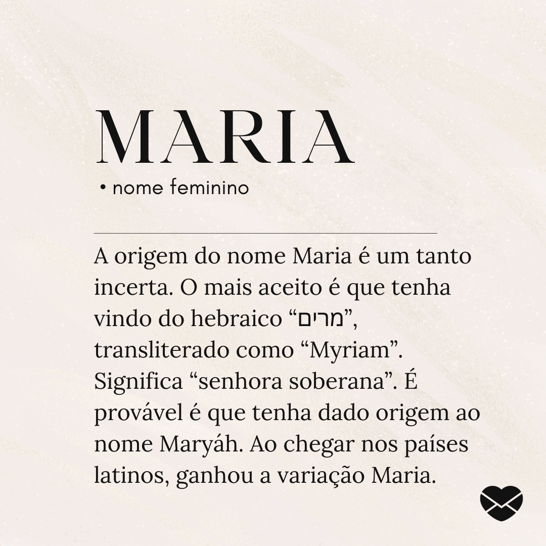 'Maria A origem do nome Maria é um tanto incerta. O mais aceito é que tenha vindo do hebraico “מרים”, transliterado como “Myriam”. Significa “senhora soberana”. É provável é que tenha dado origem ao nome Maryáh. Ao chegar nos países latinos, ganhou a variação Maria.' - Significado do nome Maria