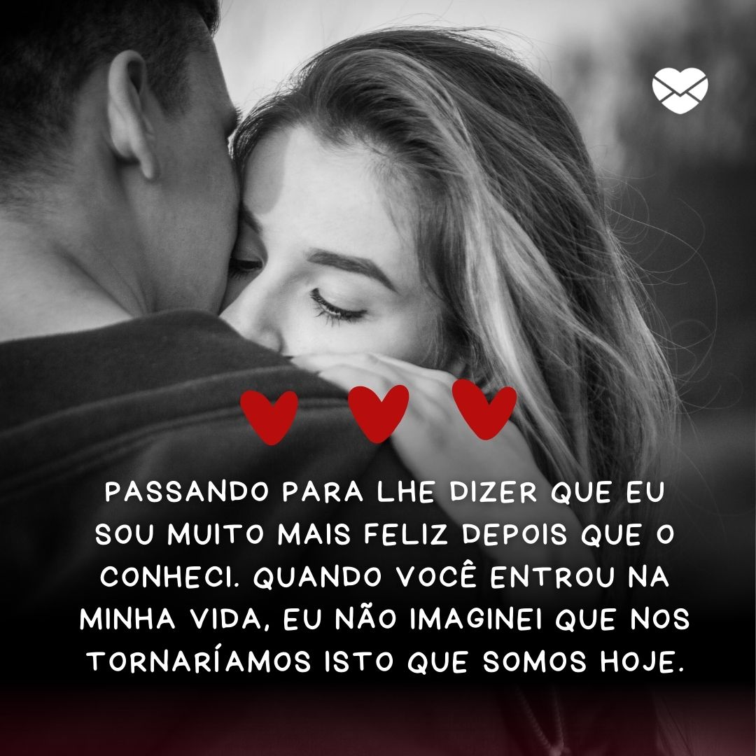 ' Passando para lhe dizer que eu sou muito mais feliz depois que o conheci. Quando você entrou na minha vida, eu não imaginei que nos tornaríamos isto que somos hoje.'- Mensagens de WhatsApp para ficante.