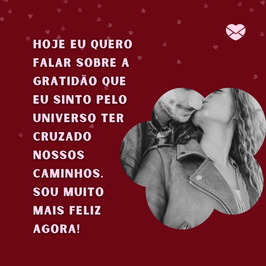 ' Hoje eu quero falar sobre a gratidão que eu sinto pelo universo ter cruzado nossos caminhos.  Sou muito mais feliz agora!' -Mensagens de WhatsApp para ficante.