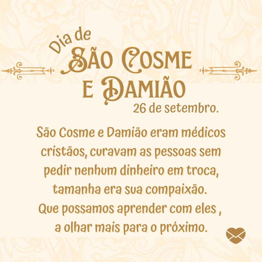 'Dia de  São Cosme  e Damião 26 de setembro.  São Cosme e Damião eram médicos cristãos, curavam as pessoas sem pedir nenhum dinheiro em troca, tamanha era sua compaixão.  Que possamos aprender com eles ,  a olhar mais para o próximo.'-Dia de São Cosme e Damião