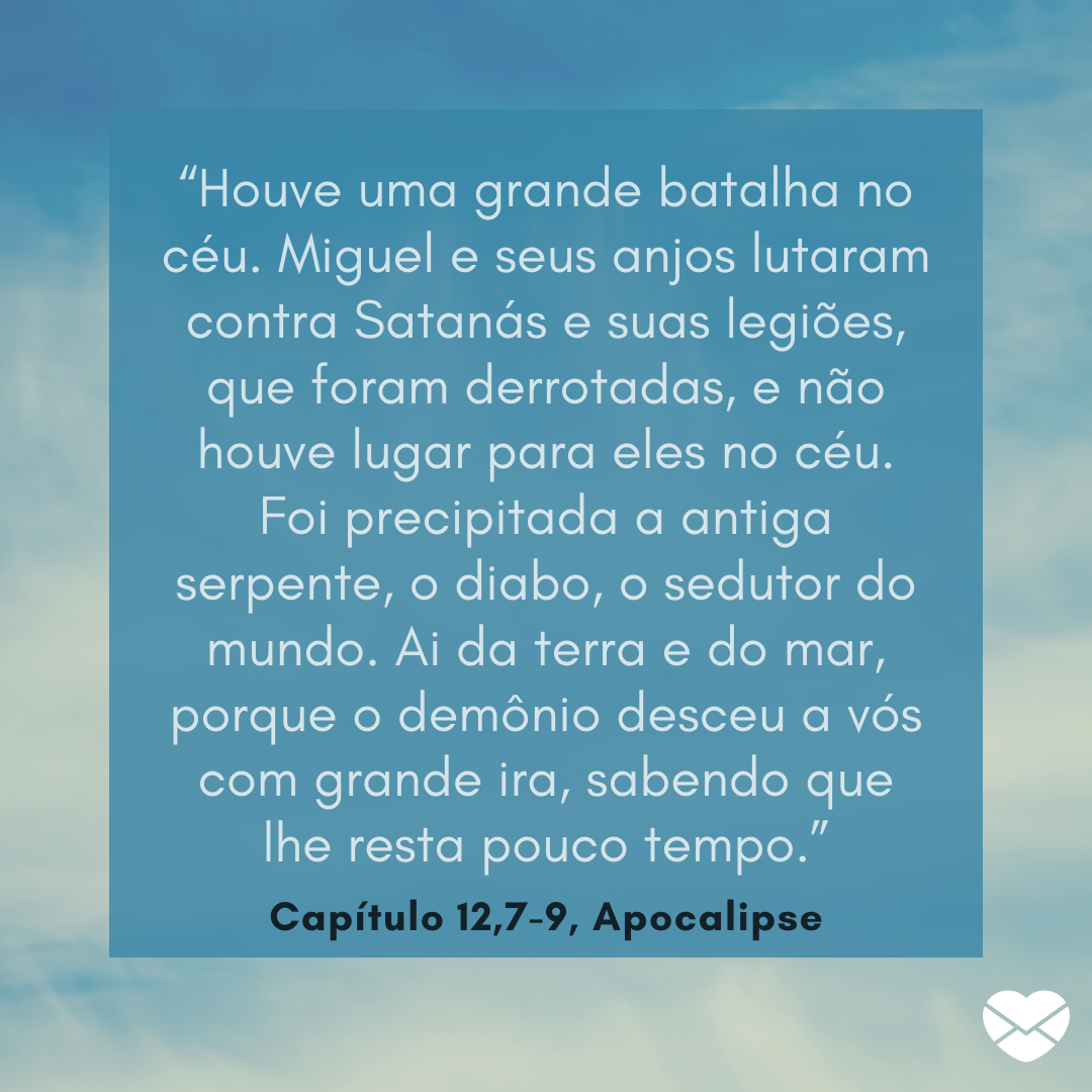 “Houve uma grande batalha no céu. Miguel e seus anjos lutaram contra Satanás e suas legiões, que foram derrotadas, e não houve lugar para eles no céu. Foi precipitada a antiga serpente, o diabo, o sedutor do mundo. Ai da terra e do mar, porque o demônio desceu a vós com grande ira, sabendo que lhe r