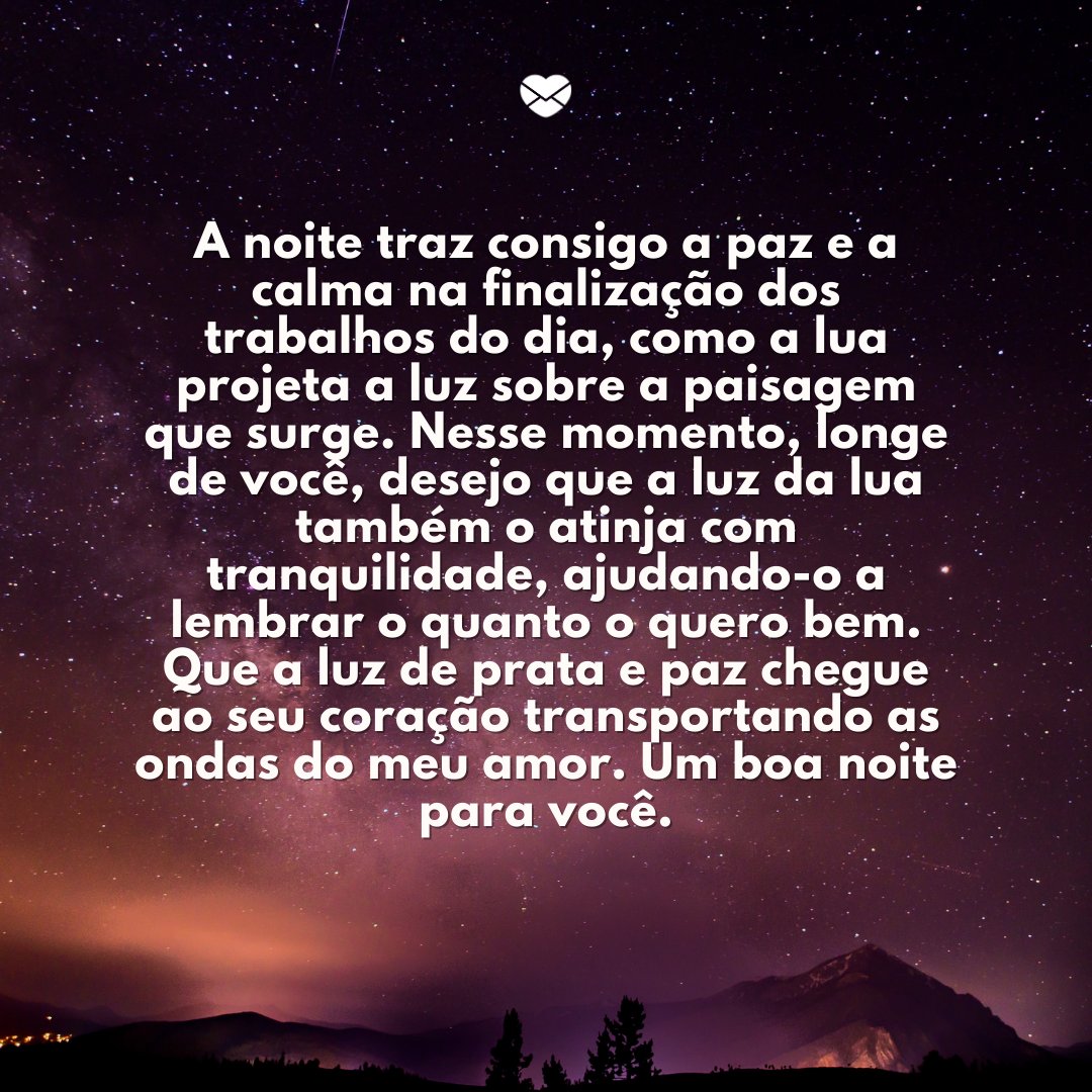 'A noite traz consigo a paz e a calma na finalização dos trabalhos do dia, como a lua projeta a luz sobre a paisagem que surge. Nesse momento, longe de você, desejo que a luz da lua também o atinja com tranquilidade, ajudando-o a lembrar o quanto o quero bem.' Boa noite com mensagens