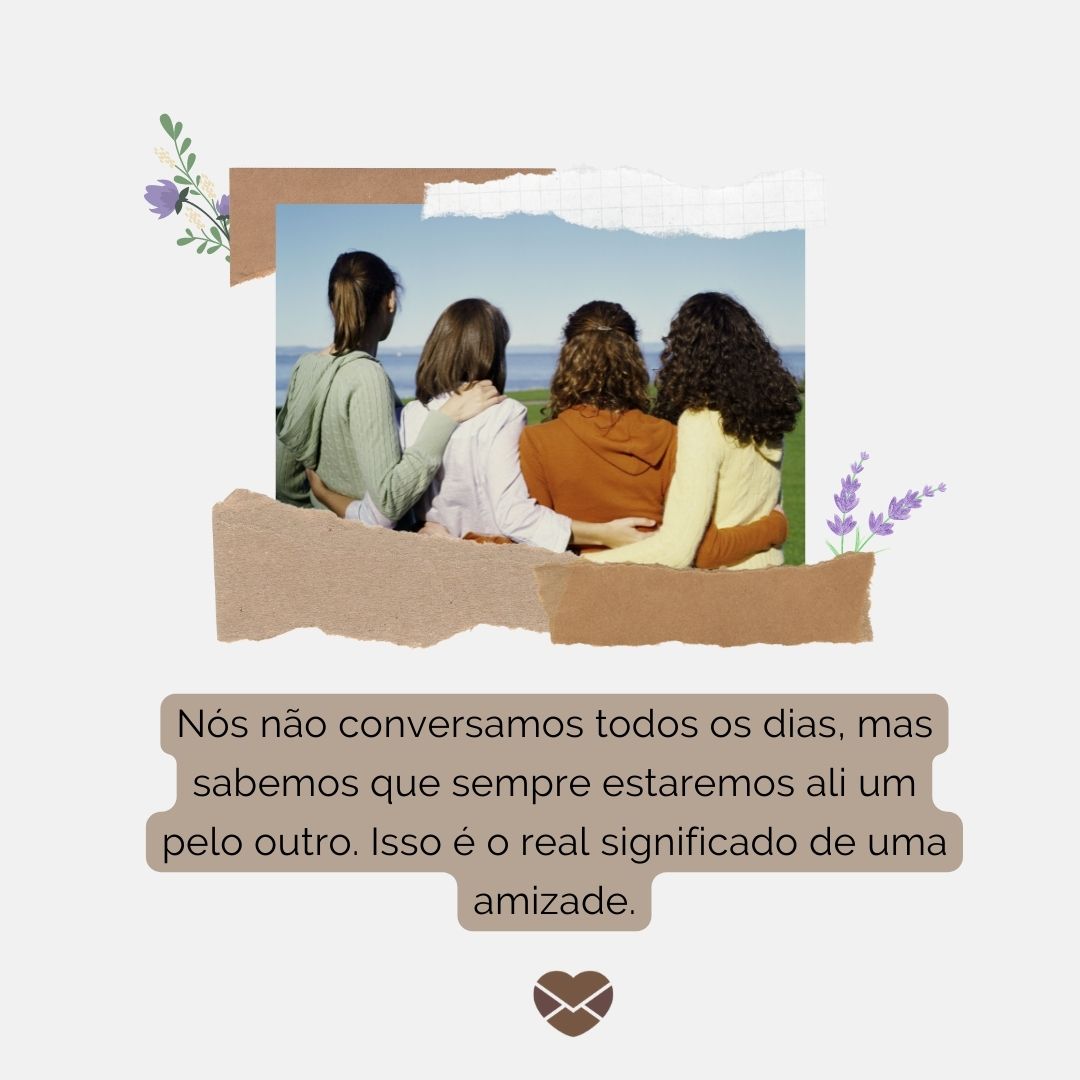 “Nós não conversamos todos os dias, mas sabemos que sempre estaremos ali um pelo outro. Isso é o real significado de uma amizade.“ - Frases de Amizade