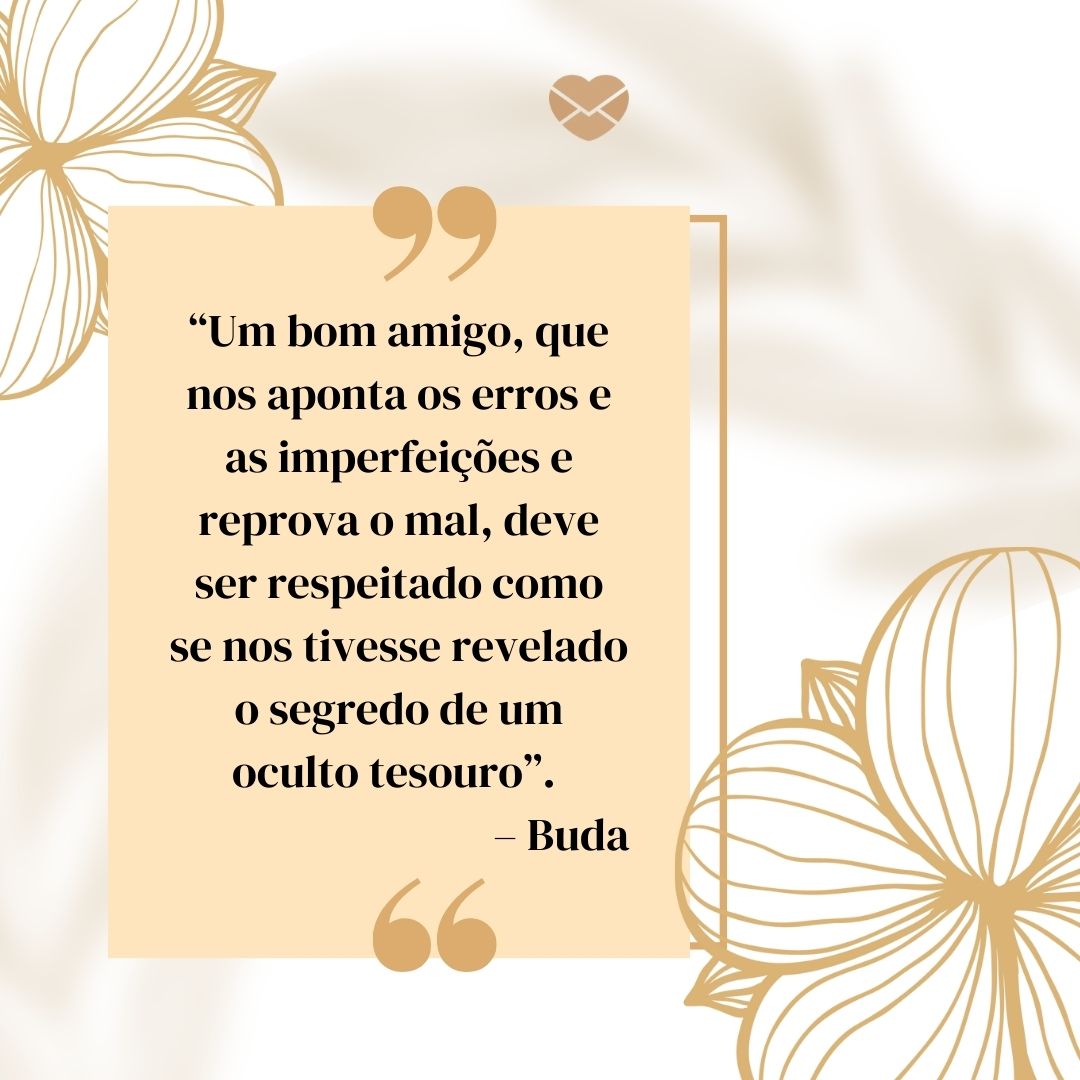 “'Um bom amigo, que nos aponta os erros e as imperfeições e reprova o mal, deve ser respeitado como se nos tivesse revelado o segredo de um oculto tesouro'. – Buda “ - Frases de Amizade