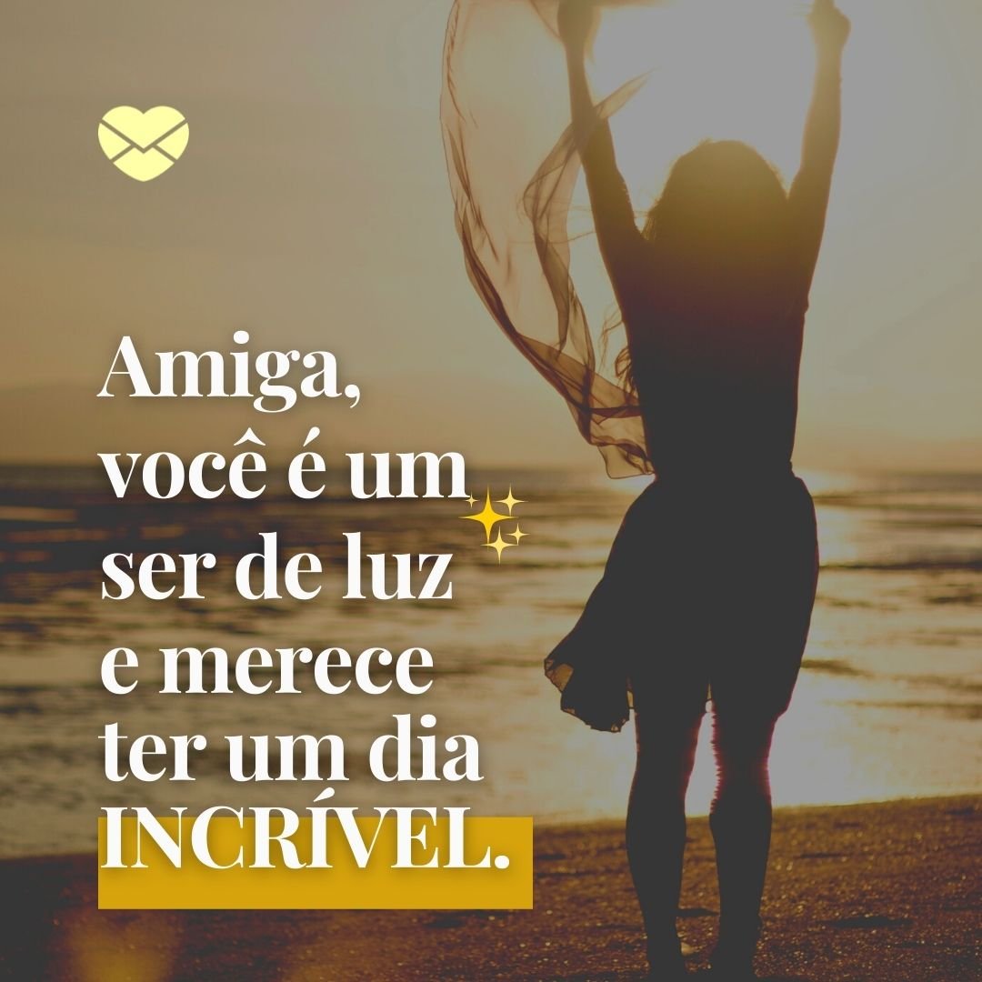 'Amiga, você é um ser de luz e merece ter um dia INCRÍVEL.' - Mensagem de bom dia para amiga