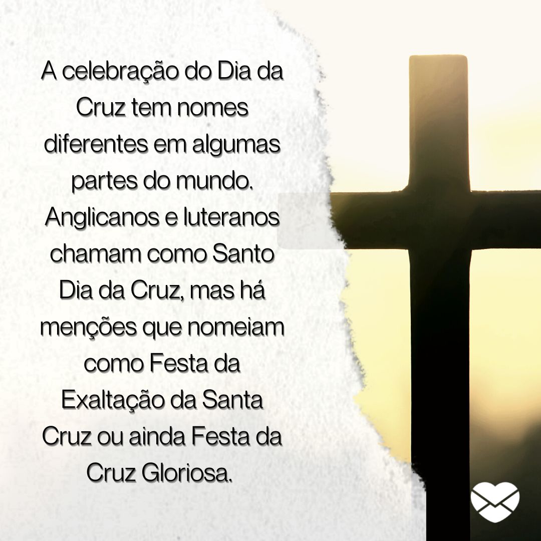 ''A celebração do Dia da Cruz tem nomes diferentes em algumas partes do mundo. Anglicanos e luteranos chamam como Santo Dia da Cruz, mas há menções que nomeiam como Festa da Exaltação da Santa Cruz ou ainda Festa da Cruz Gloriosa. '' -  DIA DA CRUZ