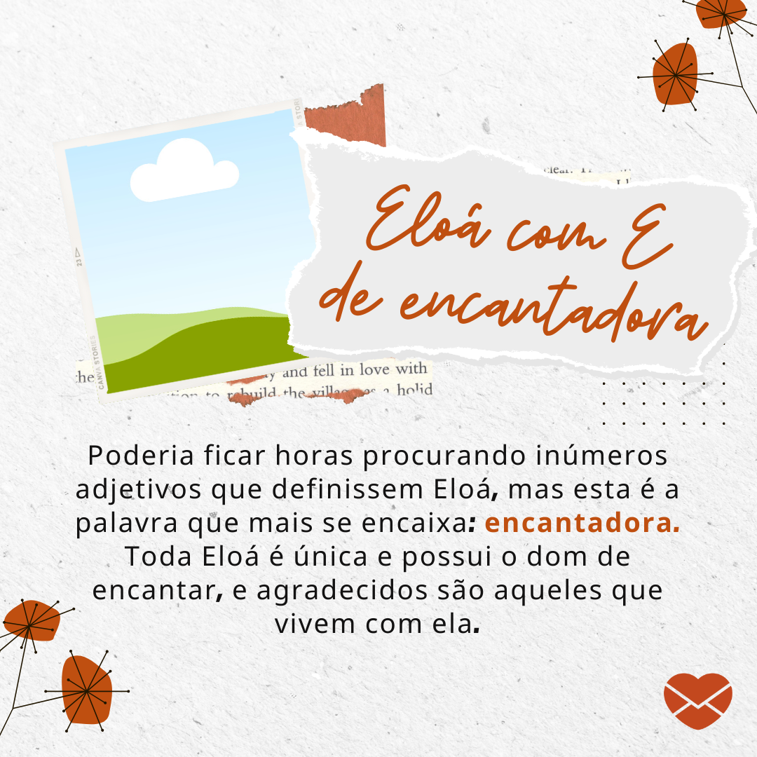 'Eloá com E de encantadora Poderia ficar horas e horas procurando no dicionário inúmeros adjetivos que definissem Eloá, mas esta é a palavra que mais se encaixa: encantadora. Toda Eloá é única e possui o dom de encantar, e agradecidos são aqueles que vivem com ela.' - Significado do nome Eloá