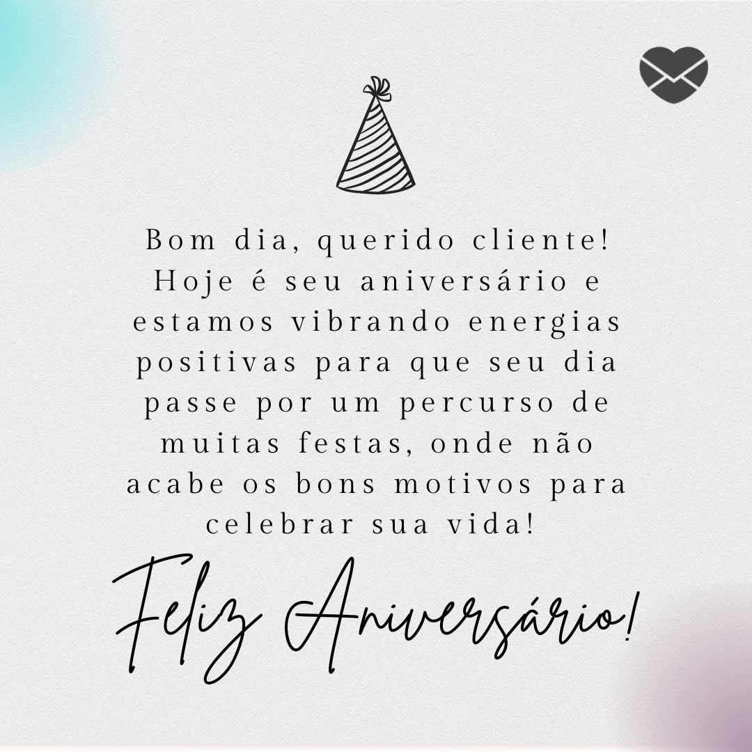 'Bom dia, querido cliente! Hoje é seu aniversário e estamos vibrando energias positivas para que seu dia passe por um percurso de muitas festas, onde não acabe os bons motivos para celebrar sua vida! Feliz Aniversário! ' - Mensagem de aniversario para cliente