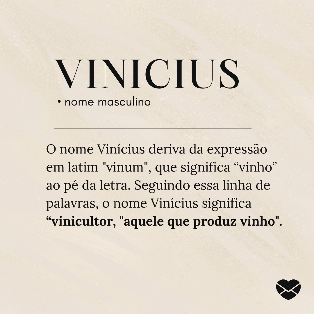 'O nome Vinícius deriva da expressão em latim 'vinum', que significa “vinho” ao pé da letra. Seguindo essa linha de palavras, o nome Vinícius significa “vinicultor, 'aquele que produz vinho'. '- Significado do nome Vinicius