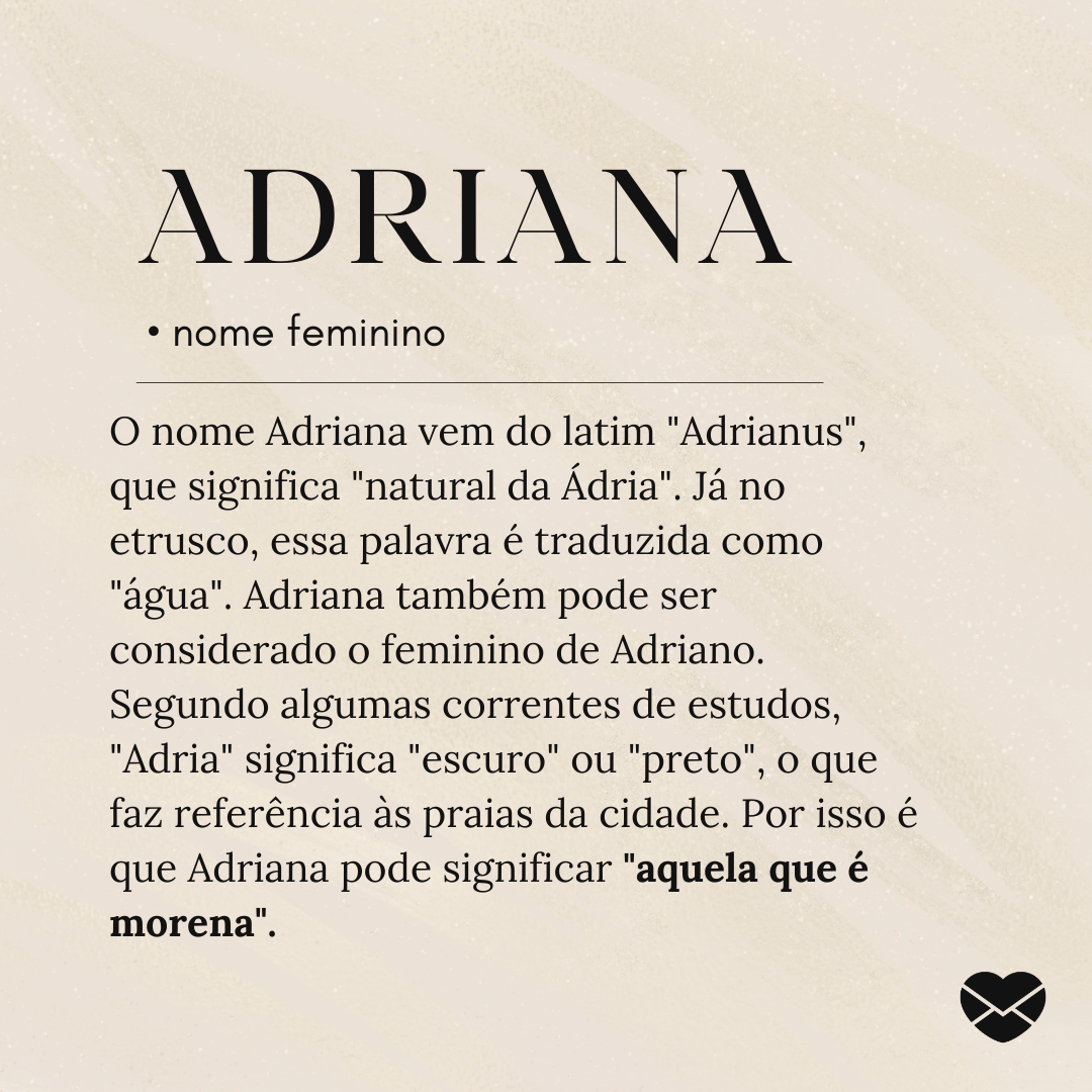 O nome Adriana vem do latim 'Adrianus', que significa 'natural da Ádria'. Já no etrusco, essa palavra é traduzida como 'água'. Adriana também pode ser considerado o feminino de Adriano. Segundo algumas correntes de estudos, 'Adria' significa 'escuro' ou 'preto', o que faz referência às praias da ci