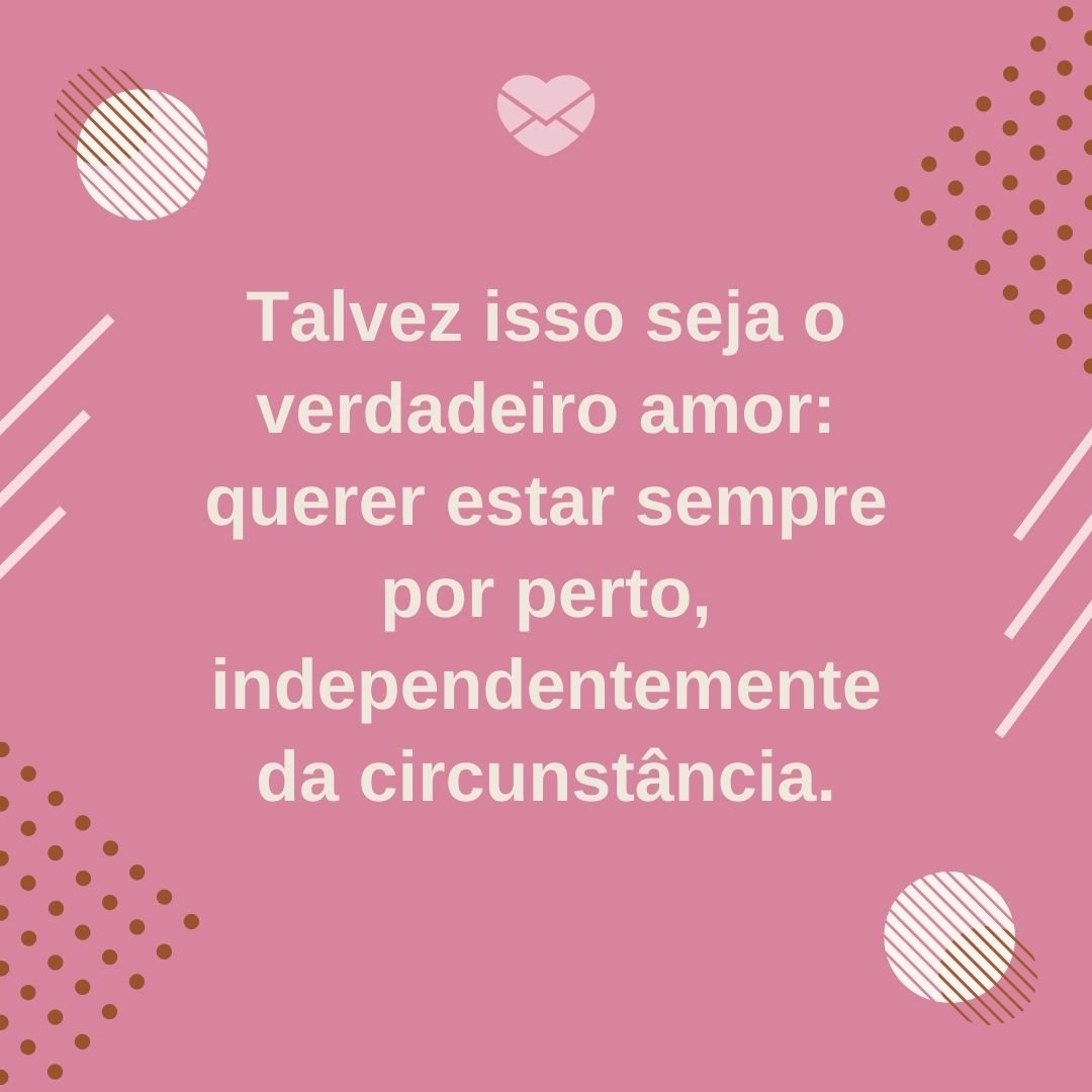 'Talvez isso seja o verdadeiro amor: querer estar sempre por perto, independentemente da circunstância.' - Mensagens de Amor e Saudade