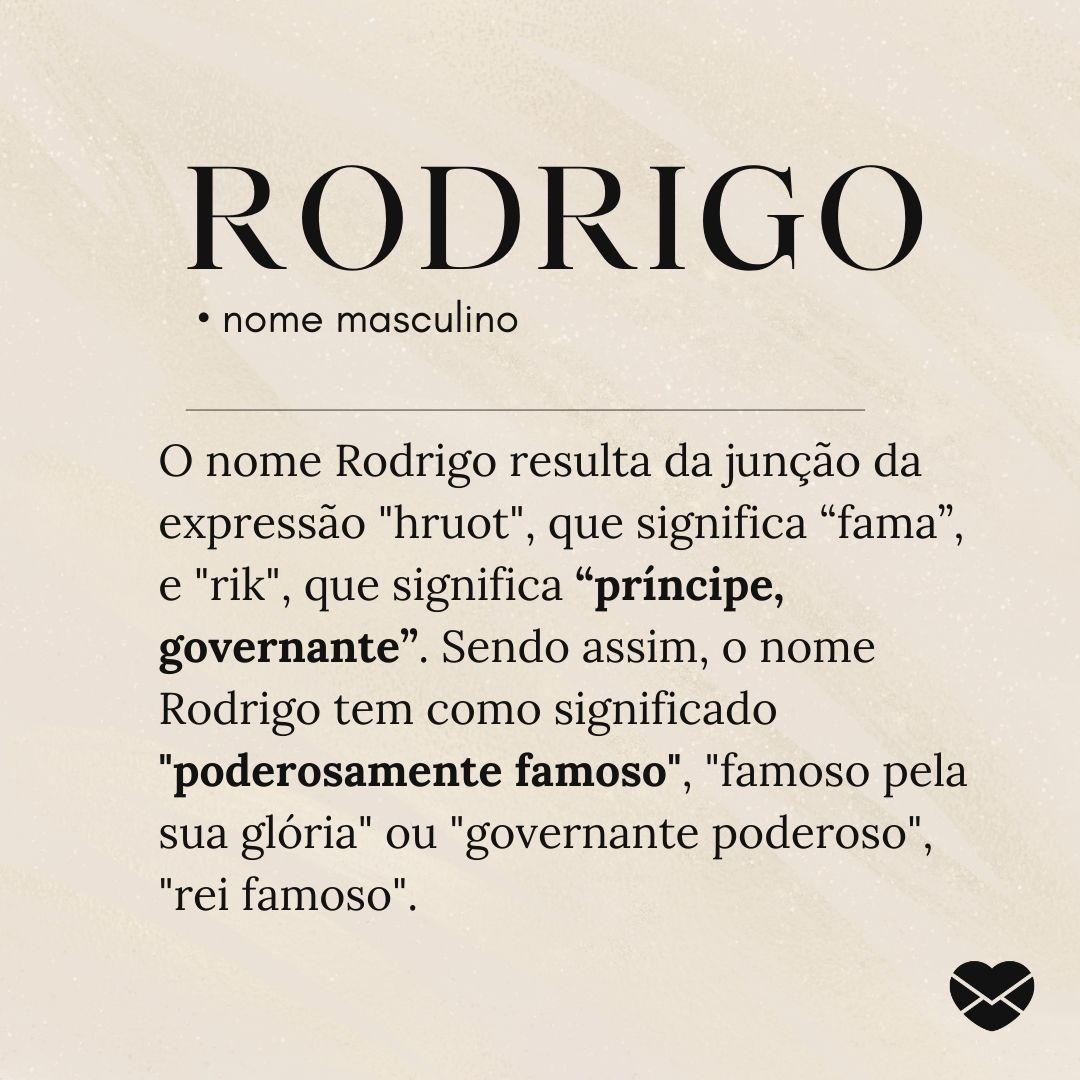 'O nome Rodrigo resulta da junção da expressão 'hruot', que significa “fama”, e 'rik', que significa “príncipe, governante”. Sendo assim, o nome Rodrigo tem como significado 'poderosamente famoso', 'famoso pela sua glória' ou 'governante poderoso', 'rei famoso”.'- Significado do nome Rodrigo