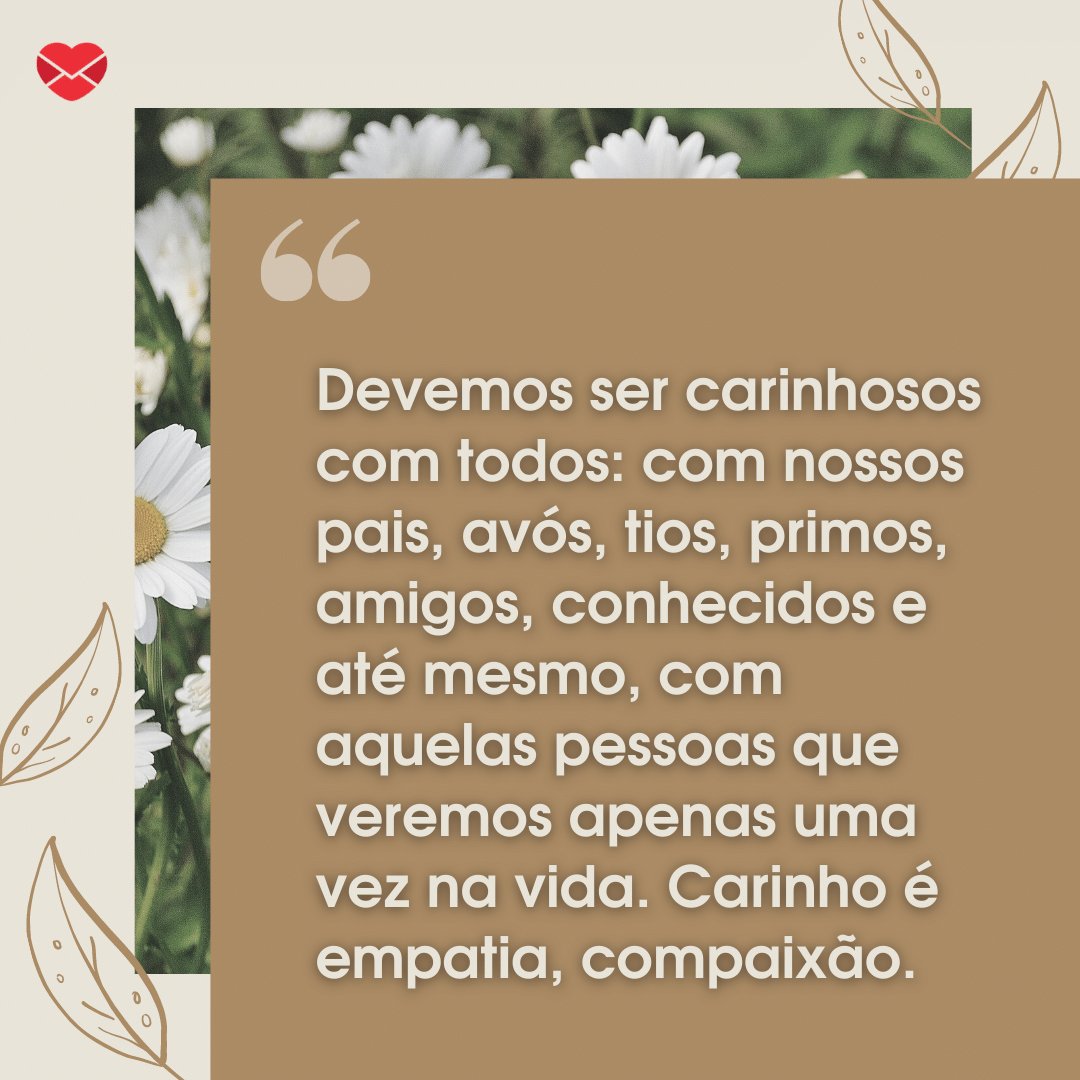 'Devemos ser carinhosos com todos: com nossos pais, avós, tios, primos, amigos, conhecidos e até mesmo, com aquelas pessoas que veremos apenas uma vez na vida. Carinho é empatia, compaixão.' - Mensagens de carinho